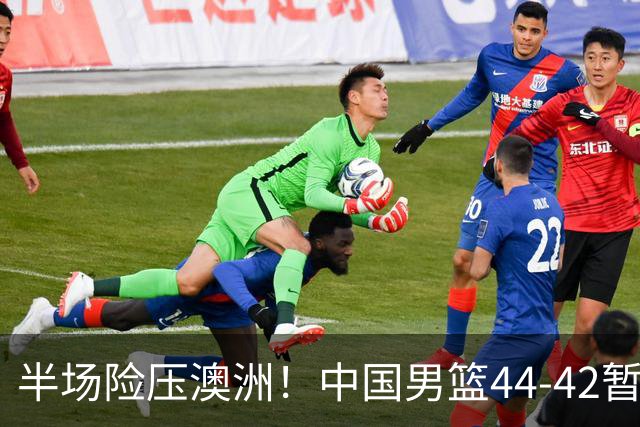 半场险压澳洲！中国男篮44-42暂时领先，王俊杰7分4板2助撑起锋线
